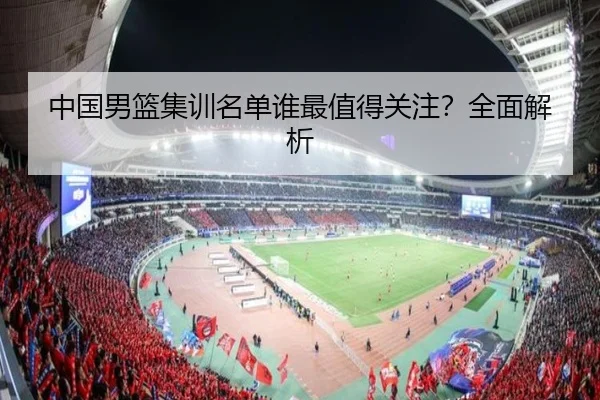 中国男篮集训名单谁最值得关注？全面解析